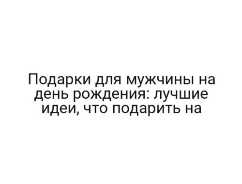 Подарки для мужчины на день рождения: лучшие идеи, что подарить на