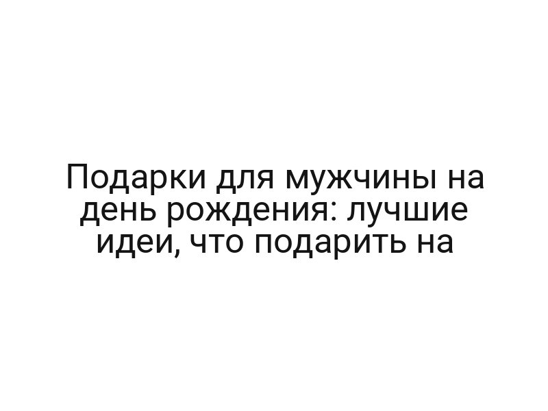 Подарки для мужчины на день рождения: лучшие идеи, что подарить на