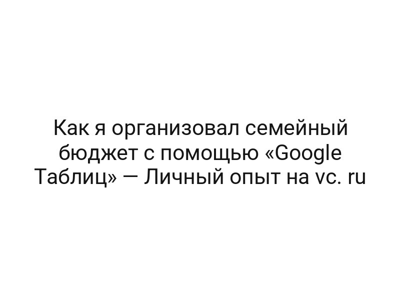 Как я организовал семейный бюджет с помощью «Google Таблиц» — Личный опыт на vc. ru