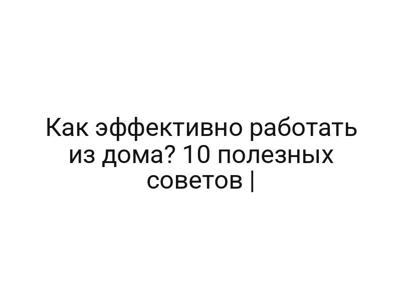 Как эффективно работать из дома? 10 полезных советов |