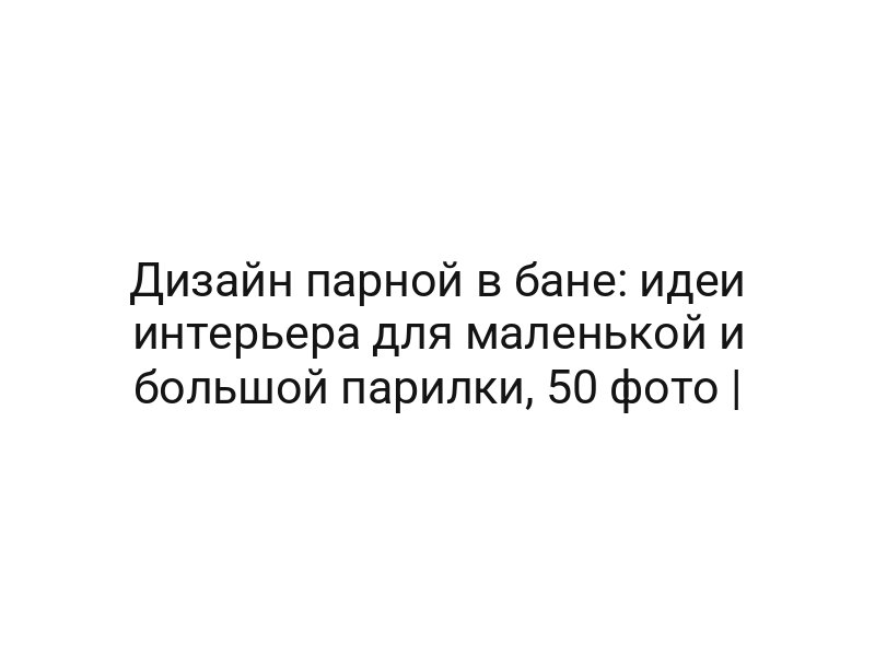 Дизайн парной в бане: идеи интерьера для маленькой и большой парилки, 50 фото |